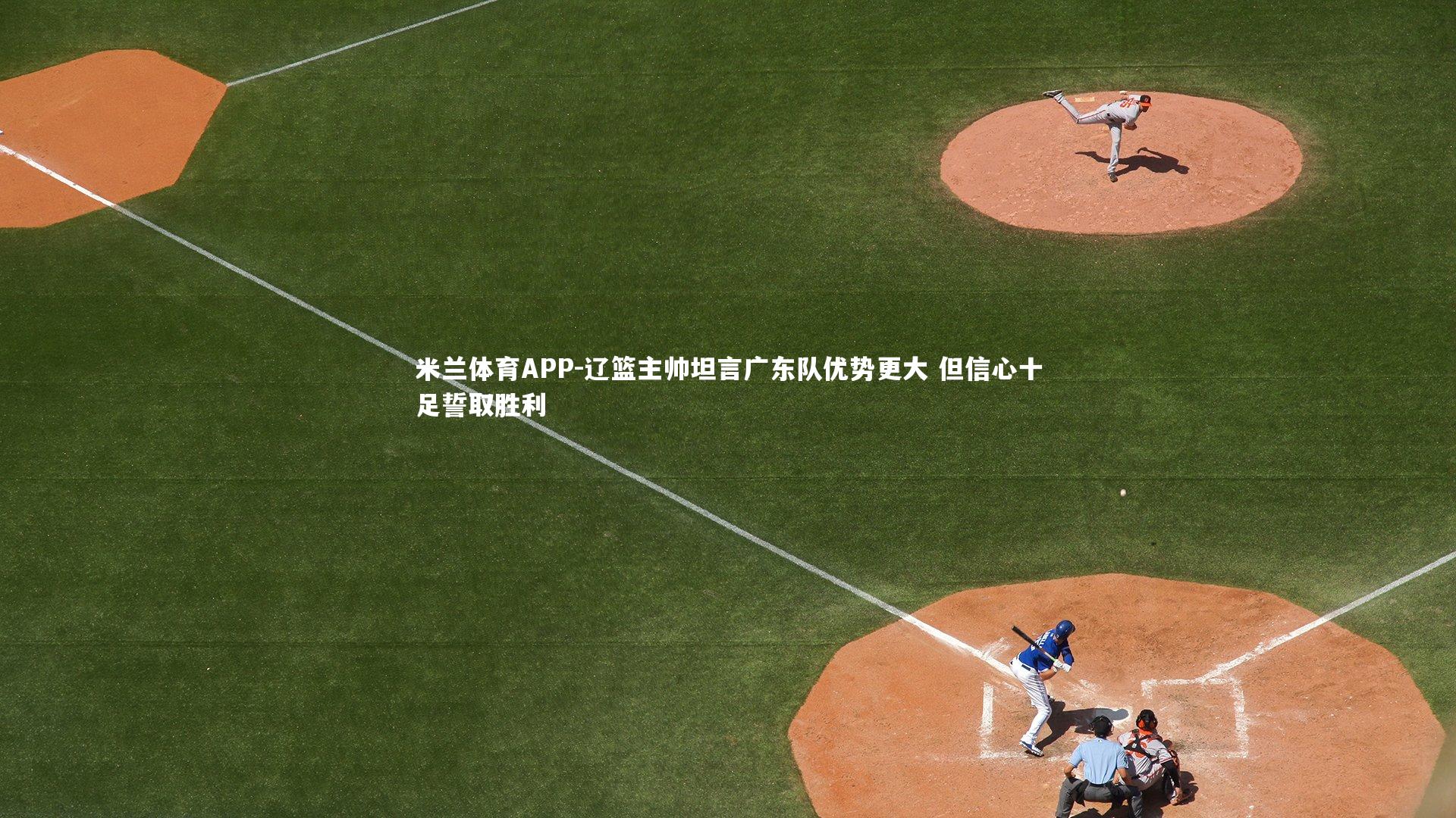 米兰体育APP-辽篮主帅坦言广东队优势更大 但信心十足誓取胜利